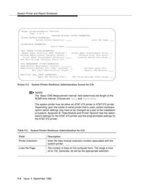 Page 125System Printer and Report Scheduler
5-4Issue  4  September 1995 
Screen 5-2. System Printer Hardware Administration Screen for G3r
NOTE:
The  Basic CMS Measurement Interval: field determines the length of the 
BCMS time interval. Choices are  hour and  half-hour.
The system printer may be either an AT&T 475  printer or AT&T 572 printer.  
Depending upon the model of serial printer that is used, certain hardware 
option switch settings may have to be changed as a part of the installation 
procedure. Ap...