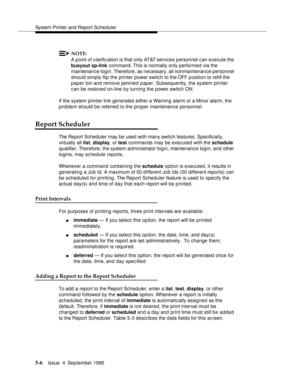 Page 127System Printer and Report Scheduler
5-6Issue  4  September 1995 
NOTE:
A point of clarific ation is that only AT&T services personnel can execute the 
busyout sp-link command. This is normally only performed via the 
maintenance login. Therefore, as necessary, all nonmaintenance personnel 
should simply flip the printer power switch to the OFF p osition to refill the 
paper bin and remove jammed paper. Subsequently, the system printer 
can be restored on-line by turning the power switch ON.
If the system...