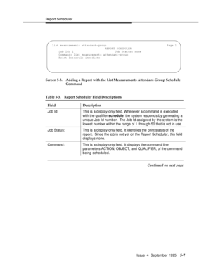 Page 128Report Scheduler
Issue  4  September 1995
5-7
Screen 5-3. Adding a Report with the List Measurements Attendant-Group Schedule 
Command
Table 5-3. Report Scheduler Field Descriptions 
Field Description
Job Id: This is a disp lay-only field. Whenever a command is executed 
with the qualifier schedule, the system responds by generating a 
unique Job Id number.  The Job Id assigned by the system is the 
lowest number within the range of 1 through 50 that is not in use.
Job Status: This is a disp lay-only...