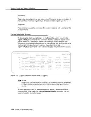 Page 131System Printer and Report Scheduler
5-10Issue  4  September 1995 
Procedure:
Type in the desired print time and press 
ENTE R. The cursor is now on the days of 
the week field. For those days that you desire to print the report, typ e in a y.
Response:
Pre ss  
ENTE R to execute the c ommand. The system responds with a prompt for the 
next command.
Listing Scheduled Reports
To disp lay a list of all reports that are on the Report Scheduler, enter the list 
report-scheduler command. This command displays...