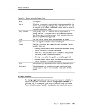 Page 132Report Scheduler
Issue  4  September 1995
5-11
Change Command
The change report-scheduler command is used to change the schedule of a 
report. To display this screen form, enter the change report-scheduler xx 
command. The xx corresponds to the Job Id. Screen 5-6 shows the Change 
Report-Scheduler screen. Table 5-5 describes the data fields for this screen.
Table 5-4. Report Scheduler Screen Form
Field Description
Job Id Whenever a command is executed with the schedule qualifier, the 
system responds by...