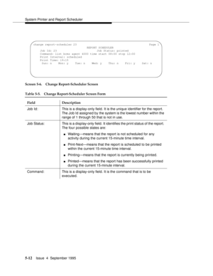 Page 133System Printer and Report Scheduler
5-12Issue  4  September 1995 
Screen 5-6. Change Report-Scheduler Screen
Table 5-5. Change Report-Scheduler Screen Form
Field Description
Job Id: This is a display-only field. It is the unique identifier for the report. 
The Job Id assigned by the system is the lowest number within the 
range of 1 through 50 that is not in use.
Job Status: This is a display-only field. It identifies the print status of the report. 
The four possible states are: 
nWaiting—means that the...