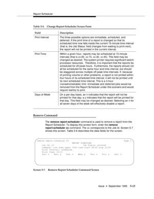 Page 134Report Scheduler
Issue  4  September 1995
5-13
Remove Command
The remove report-scheduler command is used to remove a report from the 
Report Scheduler. To display this sc reen form, enter the remove 
report-scheduler xx  command. The xx correspond s to the Job Id. Screen 5-7 
shows this sc reen. Table 5-6 desc ribes the data fields for the screen.
Screen 5-7. Remove Report Scheduler Command ScreenPrint Interval: The three possible options are immediate, scheduled, and 
deferred. If the print time of a...