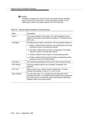 Page 135System Printer and Report Scheduler
5-14Issue  4  September 1995 
NOTE:
All fields are display-only. Once the user has verified that the identified  
report is the one to be removed, it is then necessary to press 
RETU RN. 
Following this action, the system waits for the next command.
Table 5-6. Remove Report Scheduler Command Screen
Field Description
Job Id: The unique identifier for the report. The Job Id assigned by the 
system is the lowest number within the range of 1 through 50 that is 
not in...