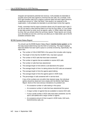 Page 137Use of BCMS Rep orts for ACD Plannin g
6-2Issue  4  September 1995 
d rop ped call represents potential lost revenue, it will probably be desirable to 
p rovide more trunks than agents to minimize the lost calls. As a contrast, if the 
ACD split handles calls from a captive customer base and each agent performs 
a significant amount of ‘‘After Call Work’’ that results in an expense to the 
organization, it will probably be desirable to provide fewer trunks than agents.
Finally, remember that the report...