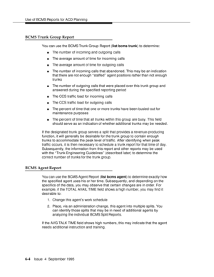 Page 139Use of BCMS Rep orts for ACD Plannin g
6-4Issue  4  September 1995 
BCMS Trunk Group Report
You can use the BCMS Trunk Group Report (list bcms trunk) to determine:
nThe number of incoming and outgoing calls
nThe average amount of time for incoming calls
nThe average amount of time for outgoing calls
nThe number of incoming calls that abandoned. This may be an indication 
that there are not enough ‘‘staffed’’ agent positions rather than not enough 
trunks
nThe number of outgoing calls that were placed...