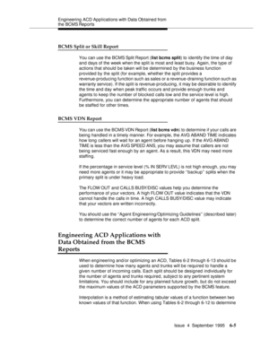 Page 140Engineering  ACD Applications with Data Obtained from 
the BCMS Reports
Issue  4  September 1995
6-5
BCMS Split or Skill Report
You can use the BCMS Split Report (list bcms split) to identify the time of day 
and days of the week when the split is most and least busy. Again, the type of 
actions that should be taken will be determined by the business function 
provided by the split (for example, whether the split provides a 
revenue-producing function such as sales or a revenue-draining function such as...