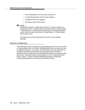 Page 15BCMS Description and Applications
2-4Issue  4  September 1995 
— The G3 Management Terminal when powered up
— A remote Management Terminal when logged in
— A BCMS terminal when logged in
— The system printer while printing
NOTE:
BCMS data is stored in volatile switch memory; it cannot be saved to or 
retrieved from tape. The switch preserves historical data if a Reset System 
1, Reset System 2, or Reset System Interchange (in a duplicated system) 
o ccurs. Real-time data is preserved if a Reset System 1...