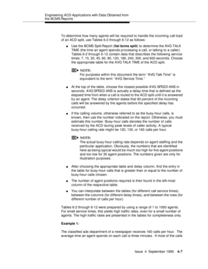 Page 142Engineering  ACD Applications with Data Obtained from 
the BCMS Reports
Issue  4  September 1995
6-7
To determine how many agents will be required to handle the incoming c all load 
of an ACD split, use Tables 6-2 through 6-12 as follows:
nUse the BCMS Split Report (list bcms split) to determine the AVG TALK 
TIME (the time an agent spends processing a call, or talking to a caller). 
Tables 6-2 through 6-12 contain data that desc ribes the following service 
times: 7, 15, 30, 45, 60, 90, 120, 180, 240,...