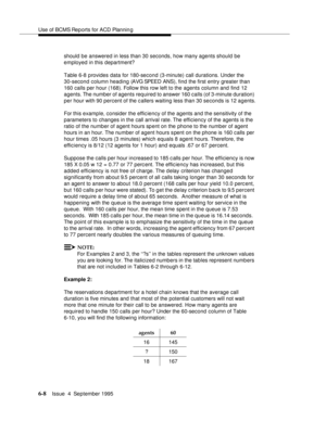 Page 143Use of BCMS Rep orts for ACD Plannin g
6-8Issue  4  September 1995 
should be answered in less than 30 seconds, how many agents should be 
employed in this department?
Table 6-8 provides data for 180-second (3-minute) call durations. Under the 
30-second column heading (AVG SPEED  ANS), find the first entry greater than 
160 calls per hour (168). Follow this row left to the agents column and find 12 
agents. The number of agents required to answer 160 calls (of 3-minute duration) 
per hour with 90...