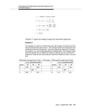 Page 144Engineering  ACD Applications with Data Obtained from 
the BCMS Reports
Issue  4  September 1995
6-9
Therefore, 17 agents are needed to support the reservations department.
Example 3:
The manager of a split in an ACD knows that calls average 75 seconds and that 
the split receives 200 calls per hour.  The manager wants most of the calls to be 
answered in less than 40 seconds.  How many agents are required? To answer 
this question, you must interpolate between all parameters—first, between d elay 
time...