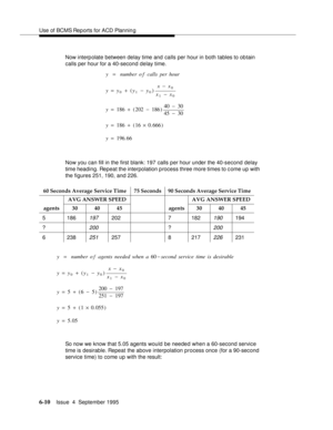 Page 145Use of BCMS Rep orts for ACD Plannin g
6-10Issue  4  September 1995 
Now interp olate between delay time and calls per hour in both tables to obtain 
calls per hour for a 40-second delay time.
Now you can fill in the first blank: 197 calls per hour under the 40-second delay 
time heading. Repeat the interpolation p rocess three more times to c ome up with 
the figures 251, 190, and 226.
So now we know that 5.05 agents would be needed when a 60-second service 
time is desirable. Repeat the above...