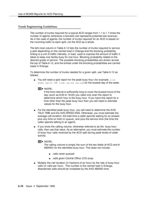 Page 169Use of BCMS Rep orts for ACD Plannin g
6-34Issue  4  September 1995 
Trunk Engineering Guidelines
The number of trunks required for a typical ACD ranges from 1.1 to 1.7 times the 
number of agents (whenever a blocked call represents potential lost revenue). 
As in the case of agents, the number of trunks required for an ACD is based on 
the incoming traffic to each split, not the ACD as a whole.
The left-most column in Table 6-12 lists the number of trunks required to service 
a split depending on the...