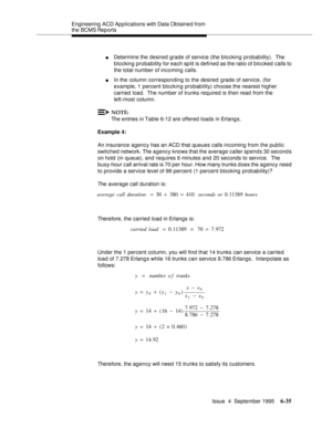 Page 170Engineering  ACD Applications with Data Obtained from 
the BCMS Reports
Issue  4  September 1995
6-35
nDetermine the desired grade of service (the blocking probability).  The 
blocking probability for each split is defined as the ratio of blo cked calls to 
the total number of incoming calls.
nIn the column corresponding to the desired grade of service, (for 
example, 1 percent blocking probability) choose the nearest higher 
carried load.  The number of trunks required is then read from the 
left-most...