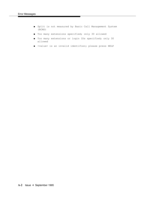 Page 175Error Messages
A-2Issue  4  September 1995 
nSplit is not measured by Basic Call Management System 
(BCMS)
nToo many extensions specified; only 30 allowed
nToo many extensions or login IDs specified; only 30 
allowed
n is an invalid identifier; please press HELP 