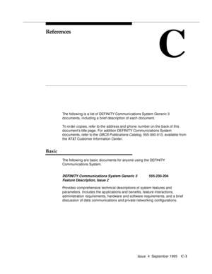 Page 182Issue  4  September 1995C-1 
C
References
The following is a list of DEFINITY Communi cations System Generic 3 
documents, including a brief description of each document.
To order copies, refer to the address and phone number on the back of this 
document’s title page. For addition DEFINITY Communications System 
documents, refer to the 
GBCS Publications Catalog, 555-000-010, available from 
the AT&T Customer Information Center.
Basic
The following are basic documents for anyone using the DEFINITY...