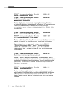 Page 183References
C-2Issue  4  September 1995 
Provides step-by-step procedures for preparing the hardcopy forms that 
correspond to the screens and are required to implement the features, functions, 
and services of the system. Includes procedures for completing a 
communications survey. Includes an initial set of blank forms (555-230-655B, 
555-230-653B).
Provides additional blank hard c op y forms that correspond to the screens that are 
required to implement the features, functions, and services of the...