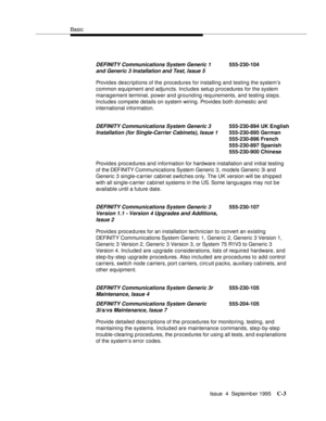 Page 184Basic
Issue  4  September 1995
C-3
Provides descriptions of the procedures for installing and testing the system’s 
common equipment and adjuncts. Includes setup procedures for the system 
management terminal, power and grounding requirements, and testing steps. 
Includes compete details on system wiring. Provides both domestic and  
international information.
Provides procedures and information for hardware installation and initial testing  
of the DEFINITY Communications System Generic 3, models...