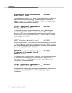 Page 185References
C-4Issue  4  September 1995 
Provides a detailed overview of the system including descriptions of many of the 
major features, ap plications, hardware, system capabilities, and the AT&T 
sup port provided with the system. This document reflects Generic 3 Version 2 
software, but still contains relevant information.
Provides step-by-step procedures for the account team in determining the 
customer’s equipment and hardware requirements to configure a system 
according to the customer...