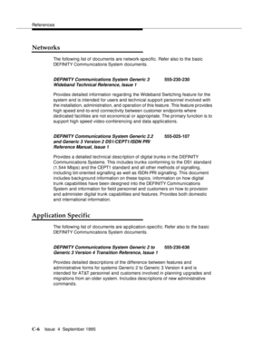 Page 187References
C-6Issue  4  September 1995 
Networks
The following list of documents are network-sp ecific. Refer also to the basic 
DEFINITY Communi c ations System documents.
Provides detailed information regarding the Wideband Switching feature for the 
system and is intended for users and technical support personnel involved with 
the installation, administration, and  operation of this feature. This feature provides 
high speed end -to-end connectivity between customer endpoints where 
dedicated...