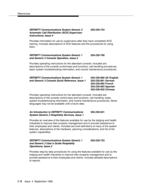 Page 189References
C-8Issue  4  September 1995 
Provides information for use b y supervisors after they have completed ACD 
training. Includes descriptions of ACD features and the procedures for using 
them.
Provides operating instructions for the attendant console. Included are 
descriptions of the c onsole control keys and functions, c all-handling procedures, 
basic system troubleshooting information, and routine maintenance procedures.
Provides operating instructions for the attendant console. Included are...