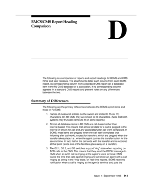 Page 190Issue  4  September 1995D-1 
D
BMCS/CMS Report Heading 
Comparison
The following is a comparison of reports and report headings for BCMS and CMS 
R3V2 and  later releases. The attachments detail each column from each BCMS 
report, its corresponding column from a standard CMS report (or a database 
item in the R3 CMS database or a calculation, if no corresponding column 
appears in a standard CMS report) and present notes on any differences 
between the two.
Summary of Differences
The following are the...