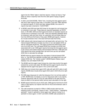 Page 191BMCS/CMS Report Heading Comparison
D-2Issue  4  September 1995 
agent into the Other state in real-time reports. It does not have a ring 
state nor does it explicitly track the time calls spend ringing at agents’ 
terminals.
4. In G3V1 and G3V2 BCMS, Other time, including the time agents spend 
with ACD calls ringing at their sets, is included in the AUX TIME reported 
on historical reports. In G3V3 and later release BCMS, this column in 
reports has been renamed to ‘‘AUX/OTHER.’’
5. In BCMS, total ACW...