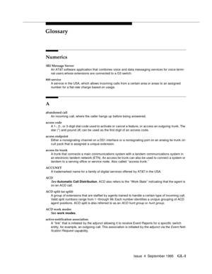 Page 211Issue  4  September 1995GL-1 
GL
Numerics
3B2 Message Server
An AT&T software application that comb ines voice and data messaging services for voice termi-
nal users whose extensions are connected to a G3 switch.
800 service
A servi ce in the USA, which allows incoming calls from a certain area or areas to an assigned 
number for a flat-rate charge based on usage.
A
abandoned call
An incoming call, where the caller hangs up before being answered.
access code
A 1-, 2-, or 3-digit dial code used to...