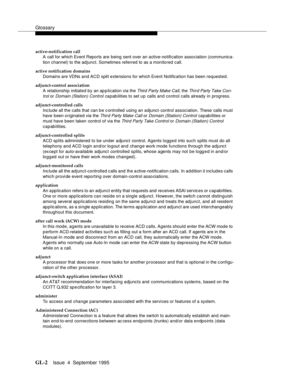 Page 212Glossary
GL-2Issue  4  September 1995 
active-notification call
A call for which Event Reports are being sent over an active-notification association (communica-
tion channel) to the adjunct. Sometimes referred to as a monitored call.
active notification domains
Domains are VDNs and ACD split extensions for which Event Notification has been requested.
adjunct-control association
A relationship initiated by an application via the 
Third Party Make Call, the Third Party Take Con-
trol
 or Domain (Station)...