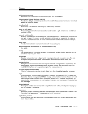 Page 213Glossary
Issue  4  September 1995GL-3 
administration terminal
A terminal used to administer and maintain a system. See also terminal.
Administration Without Hardware (AWOH)
Provides the ability to administer ports without the need for the associated terminals or other hard-
ware to be physically present.
abandoned call
An incoming call, where the caller hangs up before being answered.
agent (or ACD agent)
An answering position who rec eives calls that are directed to a split. A member of an ACD hunt...