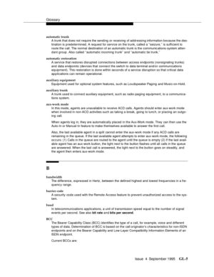 Page 215Glossary
Issue  4  September 1995GL-5 
automatic trunk
A trunk that d oes not require the sending  or receiving  of addressing information b e cause the d es-
tination is predetermined. A request for servi ce on the trunk, called a ‘‘seizure,’’ is sufficient to 
route the call. The normal destination of an automatic trunk is the communic ations-system atten-
dant group. Also called ‘‘automatic incoming trunk’’ and ‘‘automatic tie trunk.’’
automatic restoration
A servi ce that restores disrupted...