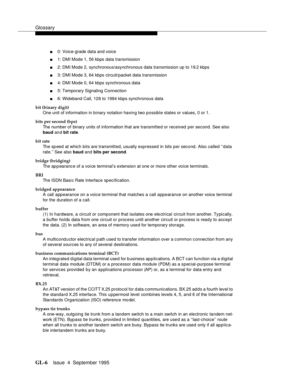 Page 216Glossary
GL-6Issue  4  September 1995 
n0: Voice-grade data and voice
n1: DMI Mode 1, 56 kbps data transmission
n2: DMI Mode 2, synchronous/asynchronous data transmission up to 19.2 kbps
n3: DMI Mode 3, 64 kbps circuit/packet data transmission
n4: DMI Mode 0, 64 kbps synchronous data
n5: Temporary Signaling Connection
n6: Wideband Call, 128 to 1984 kbps synchronous data
bit (binary digit)
One unit of information in binary notation having two possible states or values, 0 or 1.
bits per second (bps)
The...