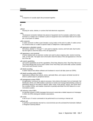 Page 217Glossary
Issue  4  September 1995GL-7 
byte
A sequence of (usually eight) bits processed together.
C
cabinet
Housing for rac ks, shelves, or carriers that hold electronic equipment.
cable
The physical connection between two pieces of equipment (em for examp le, c a ble from a data 
terminal to a modem (em or between a piece of equipment and a termination field (em for exam-
ple, circuit pack I/O cables.
cable connector
A cable connector is either a jack (female) or plug (male) on the end of a cable. A...