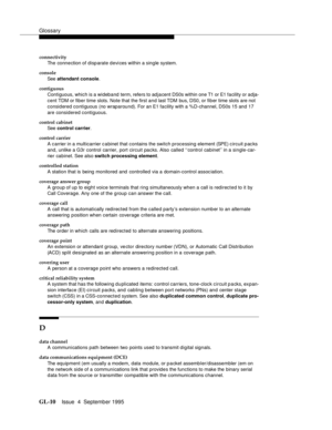 Page 220Glossary
GL-10Issue  4  September 1995 
connectivity
The connection of disp arate devi ces within a single system.
console
See  attendant console.
contiguous
Contiguous, which is a wideband term, refers to adjacent DS0s within one T1 or E1 facility or adja-
cent TDM or fiber time slots. Note that the first and last TDM  bus, DS0, or fiber time slots are not 
considered contiguous (no wraparound). For an E1 facility with a %D-channel, DS0s 15 and 17 
are considered contiguous.
control cabinet
See  control...