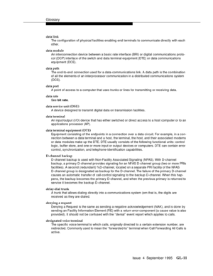 Page 221Glossary
Issue  4  September 1995GL-11 
data link
The configuration of physi cal facilities enabling end terminals to communicate directly with each 
other.
data module
An interconnection device between a basi c rate interface (BRI) or digital communications proto-
col (DCP) interfac e of the switch and data terminal equipment (DTE) or data communications 
equipment (DCE).
data path
The end-to-end  connection used for a data-communications link. A data path is the combination 
of all the elements of an...