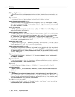 Page 222Glossary
GL-12Issue  4  September 1995 
dial-repeating tie trunk
A tie trunk that transmits called-party addressing information between two communications sys-
tems.
digit conversion
A process used to convert specific dialed numbers into other dialed numbers.
digital communications protocol (DCP)
An AT&T proprietary protocol used to transmit both d i gitize d voice and  digitized data over the 
same communications link. A DCP link is made up of two 64 ~k b ps information (I-) channels and  
one 8-kbps...