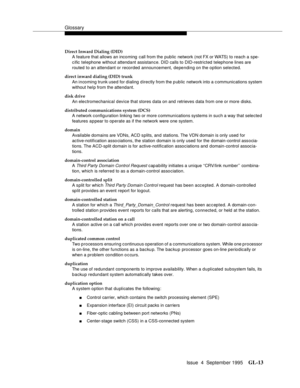 Page 223Glossary
Issue  4  September 1995GL-13 
Direct Inward Dialing (DID)
A feature that allows an incoming call from the public network (not FX or WATS)  t o  reach a spe-
cific telephone without attendant assistance. DID calls to DID-restricted telephone lines are 
routed to an attendant or recorded announcement, depending on the option selected.
direct inward dialing (DID) trunk
An incoming trunk used for dialing  d irectly from the public network into a c ommunications system 
without help from the...