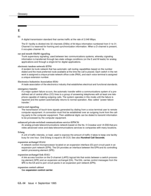 Page 224Glossary
GL-14Issue  4  September 1995 
E
E1
A digital transmission standard that carries traffic at the rate of 2.048 Mbps.
The E1 facility is  divid e d into 32 channels (DS0s) of 64 kb p s information numbered from 0 ~to 31. 
Channel 0 is reserved for framing and synchronization information. When a D-channel is  present, 
it occ u pies channel 16.
ear and mouth (E&M) signaling
Trunk supervisory signaling, used between two communications systems, whereby signaling  
information is transferred through...