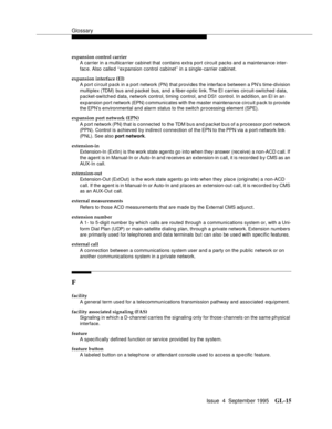 Page 225Glossary
Issue  4  September 1995GL-15 
expansion control carrier
A carrier in a multicarrier cabinet that contains extra port circuit packs and a maintenance inter-
fac e. Also called ‘‘ex pansion control cabinet’’ in a single-carrier cabinet.
expansion interface (EI)
A port circuit pack in a port network (PN) that provides the interface between a PN’s time-division 
multiplex (TDM) bus and packet bus, and a fiber-optic link. The EI carries circuit-switched data, 
packet-switched data, network control,...