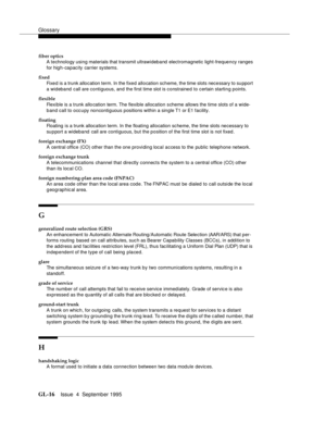 Page 226Glossary
GL-16Issue  4  September 1995 
fiber optics
A technology using materials that transmit ultrawideband electromagnetic light-frequency ranges 
for high-capacity carrier systems.
fixed
Fixed is a trunk allocation term. In the fixed allocation scheme, the time slots necessary to su pport 
a wideband  call are contiguous, and the first time slot is constrained to certain starting points.
flexible
Flexible is a trunk allo cation term. The flexible allocation scheme allows the time slots of a wide-
b...