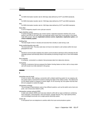 Page 227Glossary
Issue  4  September 1995GL-17 
H0
An ISDN information transfer rate for 384 kb ps data defined by CCITT and ANSI standards.
H11
An ISDN information transfer rate for 1536 kbps data defined by CCITT and ANSI standards.
H12
An ISDN information transfer rate for 1920 kbps data defined by CCITT and ANSI standards.
Hertz (Hz)
A unit of frequency equal to one cycle per second.
high reliability system
A system having the following: two control carriers, duplic ate expansion interface (EI) circuit 
p a...