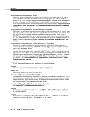 Page 228Glossary
GL-18Issue  4  September 1995 
Integrated Services Digital Network (ISDN)
A public or private network that provides end-to-end digital communications for all servi ces to 
which users have access by a limited set of standard multipurpose user-network interfaces 
d efine d  b y  the CCITT. Through internationally acc e pted standard interfaces, ISDN provides digi-
tal circuit-switched or packet-switched   communi cations within the network and links to other 
ISDNs to provide national and...