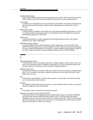 Page 229Glossary
Issue  4  September 1995GL-19 
internal measurements
Refers to those BCMS measurements that are made by the system. ACD measurements that are 
made external to the system (via External CMS) are referred to as external measurements.
in-use lamp
A red light on a multiappearance voice terminal that is illuminated to show which call appearance 
will be selected when the handset is lifted or which call appearance is active when a user is 
off-hook.
ISDN Gateway (IG)
A feature allowing integration of...
