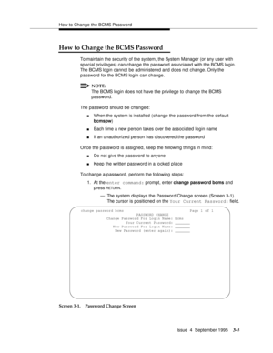 Page 24How to Change the BCMS Password
Issue  4  September 1995
3-5
How to Change the BCMS Password
To maintain the security of the system, the System Manager (or any user with 
special privileges) can change the password associated with the BCMS login. 
The BCMS login cannot be administered and does not change. Only the 
password for the BCMS login can change.
NOTE:
The BCMS login does not have the privilege to change the BCMS 
password.
The password should be changed:
nWhen the system is installed (change the...