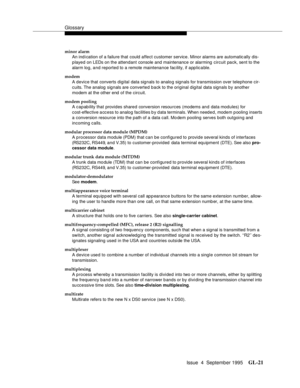 Page 231Glossary
Issue  4  September 1995GL-21 
minor alarm
An ind i cation of a failure that could affect customer service. Minor alarms are automatic ally dis-
played on LEDs on the attendant console and maintenance or alarming  circuit pack, sent to the 
alarm log, and reported to a remote maintenance fac ility, if applic a ble.
modem
A device that converts digital data signals to analog signals for transmission over telephone cir-
c uits. The analog signals are converted back to the original digital data...