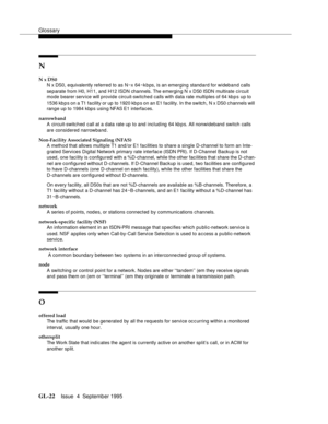 Page 232Glossary
GL-22Issue  4  September 1995 
N
N x DS0
N x DS0, equivalently referred to as N~x 64 ~kbps, is an emerging standard for wideband calls 
separate from H0, H11, and H12 ISDN channels. The emerging N x DS0 ISDN multirate circuit 
mode bearer service will provide circuit-switched calls with data rate multiples of 64 kbps up to 
1536 kb p s on a T1 facility or up  to 1920 kb p s on an E1 facility. In the switch, N x DS0 channels will 
ran g e up to 1984 k bp s  usi n g NFAS E1 interfaces.
narrowband...