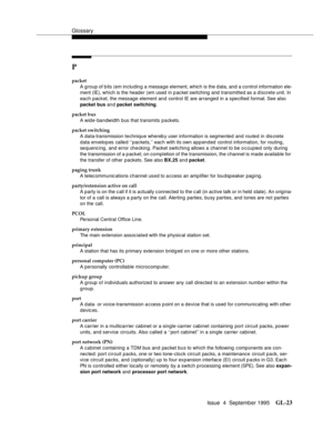 Page 233Glossary
Issue  4  September 1995GL-23 
P
packet
A group of bits (em including a message element, which is the d ata, and a control information ele-
ment (IE), which is the header (em used in packet switching and transmitted as a discrete unit. In 
each packet, the message element and control IE are arranged in a specified format. See also 
packet bus an d packet switching.
packet bus
A wide-bandwidth bus that transmits packets.
packet switching
A data-transmission technique whereb y user information is...