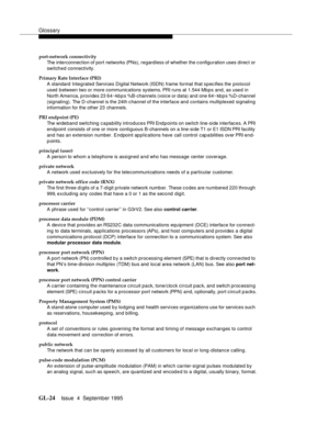 Page 234Glossary
GL-24Issue  4  September 1995 
port-network connectivity
The interconnection of port networks (PNs), regardless of whether the configuration uses direct or 
switched connectivity.
Primary Rate Interface (PRI)
A standard Integrated Servi ces Digital Network (ISDN) frame format that spec ifies the protocol 
used  between two or more communications systems. PRI runs at 1.544 Mbps and, as used in 
North America, provides 23 64~kb p s %B-channels (voice or data) and one 64~ kbps %D-channel...
