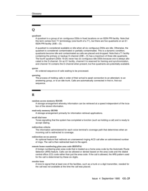 Page 235Glossary
Issue  4  September 1995GL-25 
Q
quadrant
A quadrant is a group of six contiguous DS0s in fixed locations on an ISDN PRI fac ility. Note that 
this term  comes from T1 terminology (one-fourth of a T1), but there are five quadrants on an E1 
ISDN PRI facility (30B + D).
A quadrant is considered available or idle when all six contiguous DS0s are idle. Otherwise, the 
quadrant is considered contaminated or partially contaminated. This is a dynamic condition; 
quadrants b e come i dle and  c...