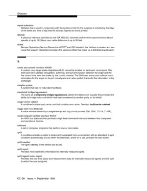 Page 236Glossary
GL-26Issue  4  September 1995 
report scheduler
Software that is used in conjunction with the system printer for the purpose of scheduling the days 
of the week and time of day that the desired reports are to be printed.
RS232C
A physical interface specified by the EIA. RS232C transmits an d  receives asynchronous data at 
speed s of up to 19.2 kb p s over cable distances of up to 50 feet.
ROSE
Remote Operations Servic e Element is a CCITT and  ISO stan d ard that defines a notation and ser-
vi...
